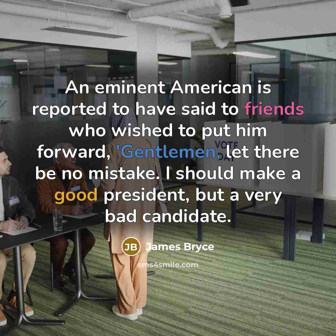 “An eminent American is reported to have said to friends who wished to put him forward, 'Gentlemen, let there be no mistake. I should make a good president, but a very bad candidate.” quote by James Bryce