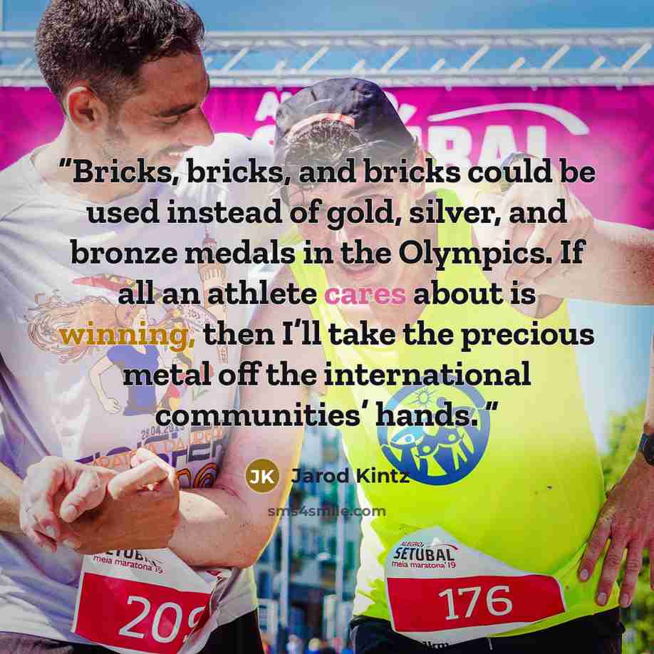 “Bricks, bricks, and bricks could be used instead of gold, silver, and bronze medals in the Olympics. If all an athlete cares about is winning, then I’ll take the precious metal off the international communities’ hands.” quote by Jarod Kintz