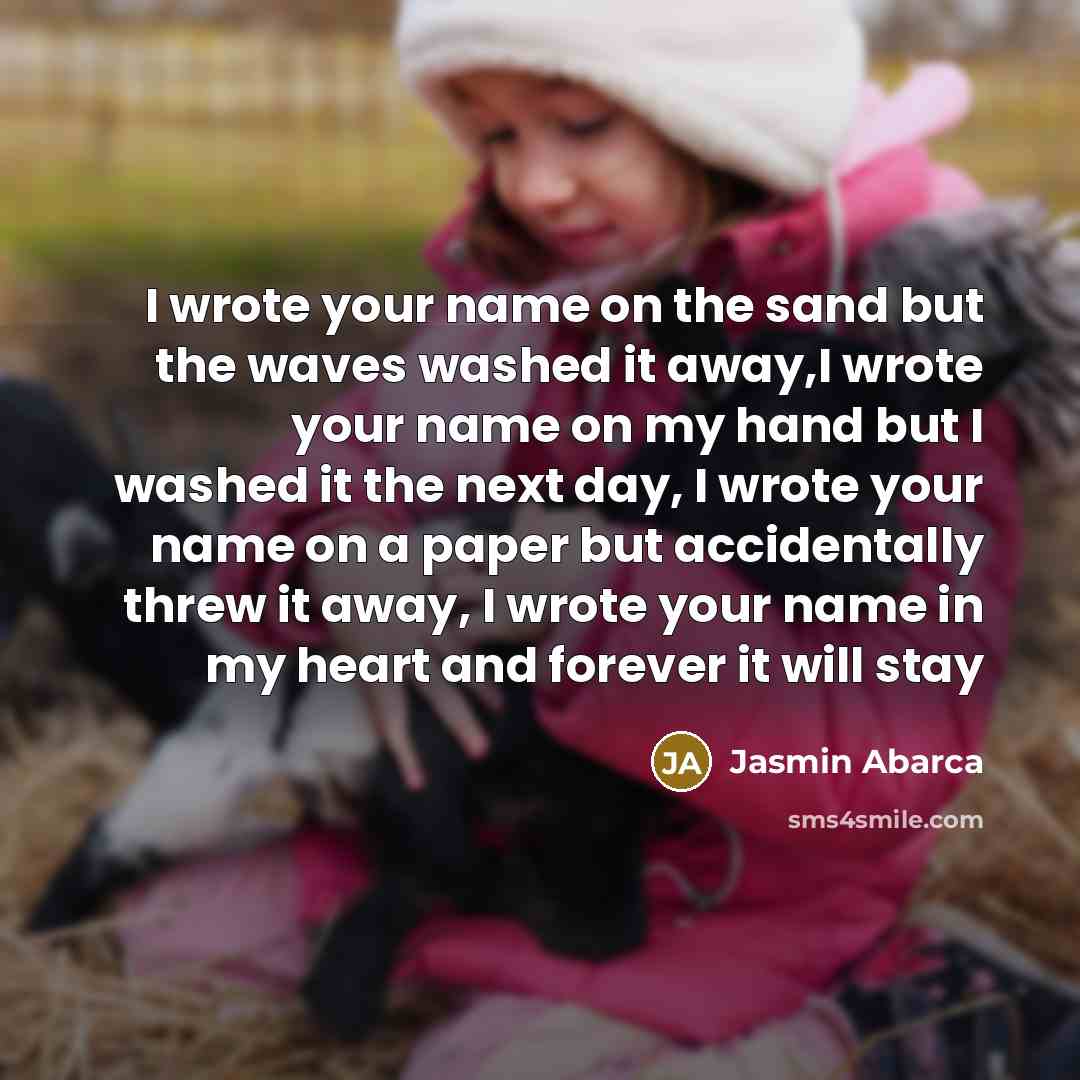 “I wrote your name on the sand but the waves washed it away,I wrote your name on my hand but I washed it the next day, I wrote your name on a paper but accidentally threw it away, I wrote your name in my heart and forever it will stay” quote by Jasmin Abarca