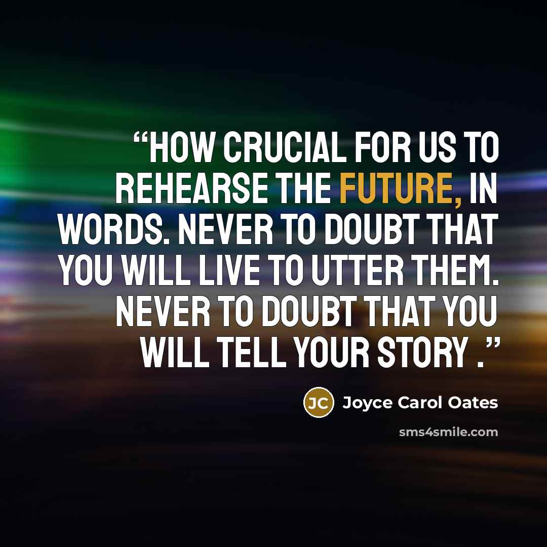 “How crucial for us to rehearse the future, in words. Never to doubt that you will live to utter them. Never to doubt that you will tell your story .” quote by Joyce Carol Oates