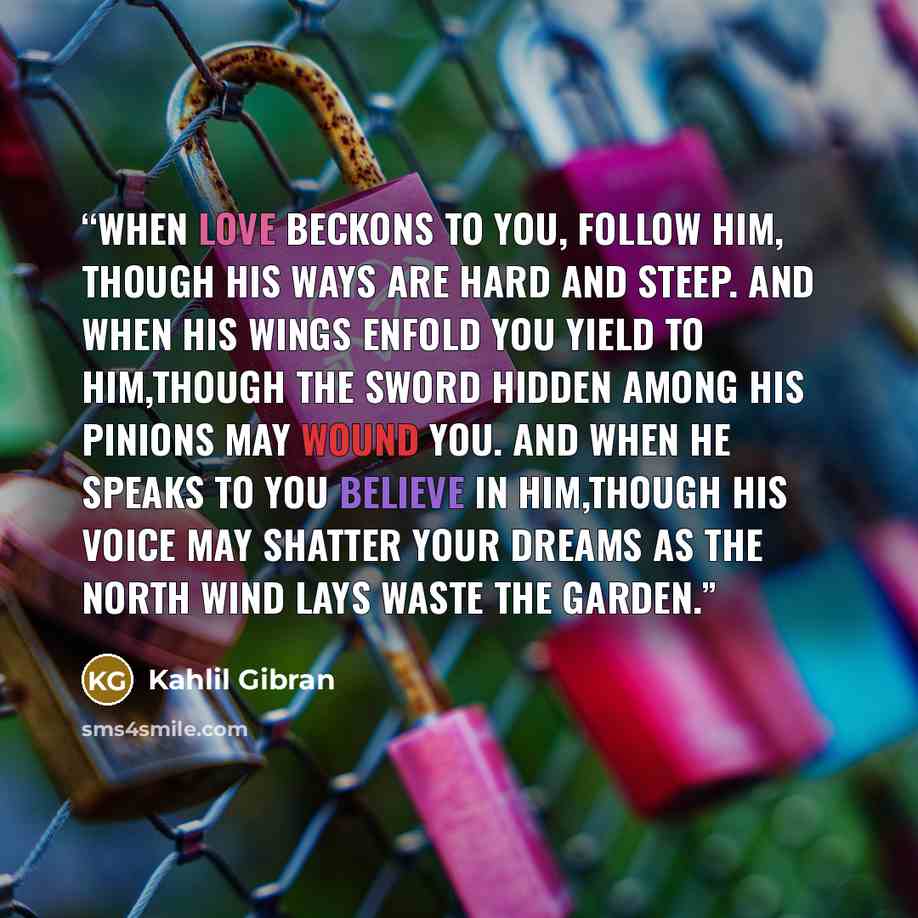 “When love beckons to you, follow him, Though his ways are hard and steep. And when his wings enfold you yield to him,Though the sword hidden among his pinions may wound you. And when he speaks to you believe in him,Though his voice may shatter your dreams as the north wind lays waste the garden.” quote by Kahlil Gibran