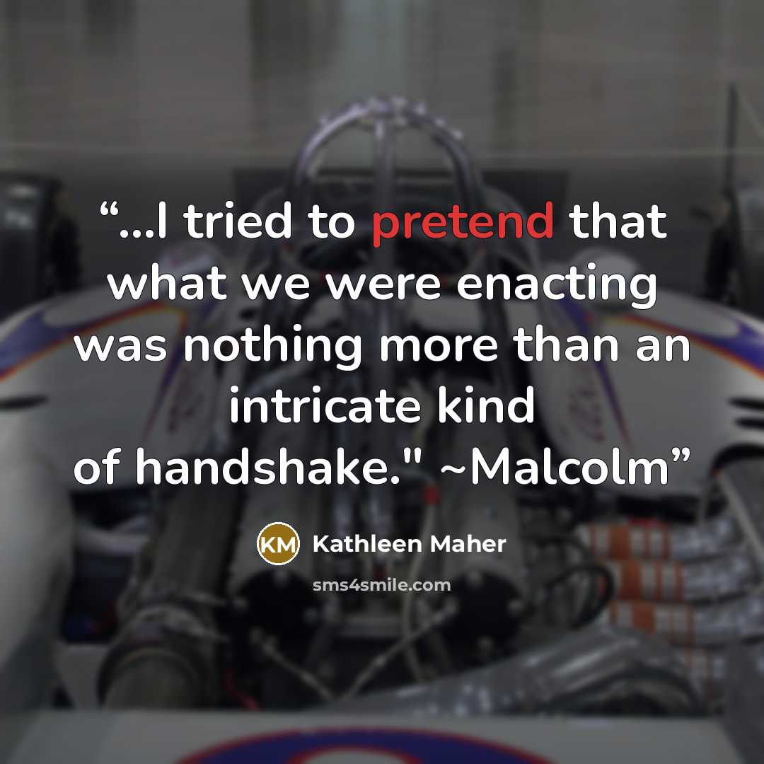 “...I tried to pretend that what we were enacting was nothing more than an intricate kind of handshake." ~Malcolm” quote by Kathleen Maher