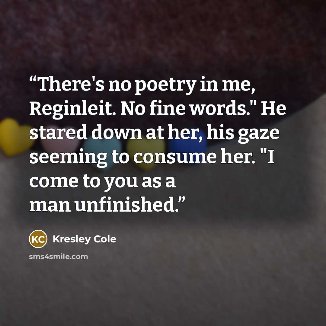 “There's no poetry in me, Reginleit. No fine words." He stared down at her, his gaze seeming to consume her. "I come to you as a man unfinished.” quote by Kresley Cole