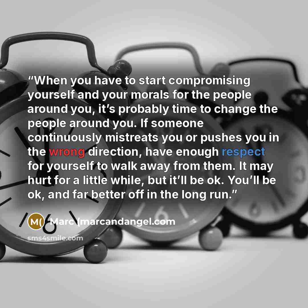 “When you have to start compromising yourself and your morals for the people around you, it’s probably time to change the people around you. If someone continuously mistreats you or pushes you in the wrong direction, have enough respect for yourself to walk away from them. It may hurt for a little…” quote by Marc (marcandangel.com