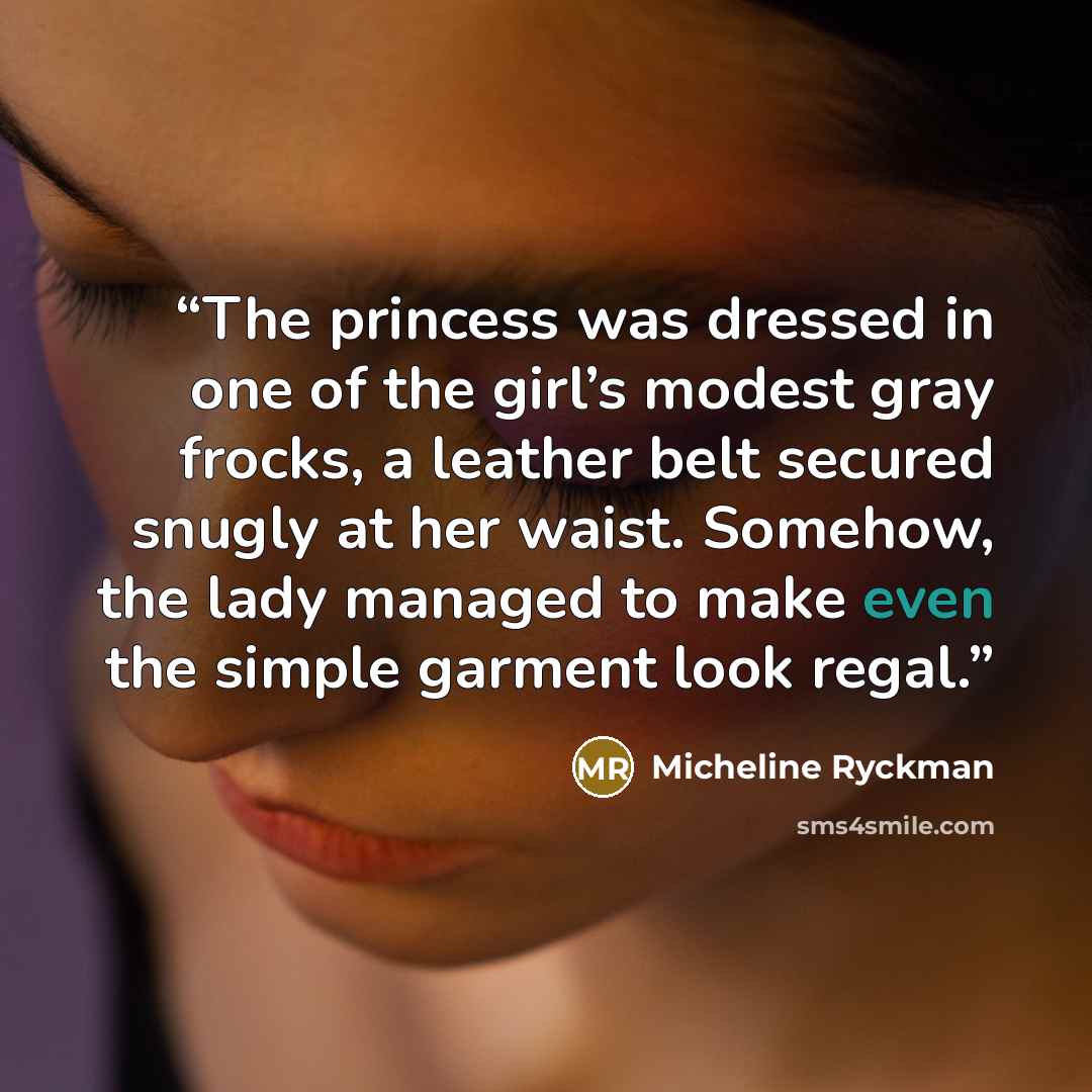 “The princess was dressed in one of the girl’s modest gray frocks, a leather belt secured snugly at her waist. Somehow, the lady managed to make even the simple garment look regal.” quote by Micheline Ryckman