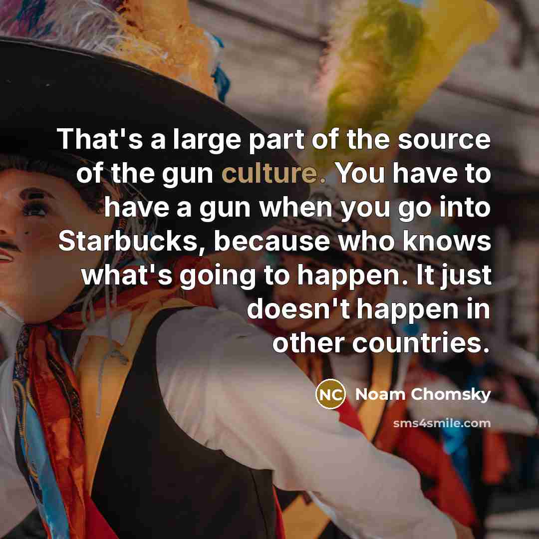 “That's a large part of the source of the gun culture. You have to have a gun when you go into Starbucks, because who knows what's going to happen. It just doesn't happen in other countries.” quote by Noam Chomsky