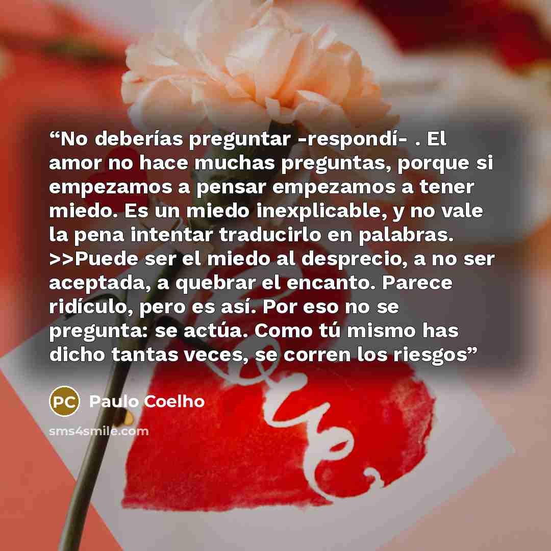 “No deberías preguntar -respondí- . El amor no hace muchas preguntas, porque si empezamos a pensar empezamos a tener miedo. Es un miedo inexplicable, y no vale la pena intentar traducirlo en palabras. >>Puede ser el miedo al desprecio, a no ser aceptada, a quebrar el encanto. Parece ridículo, pero…” quote by Paulo Coelho