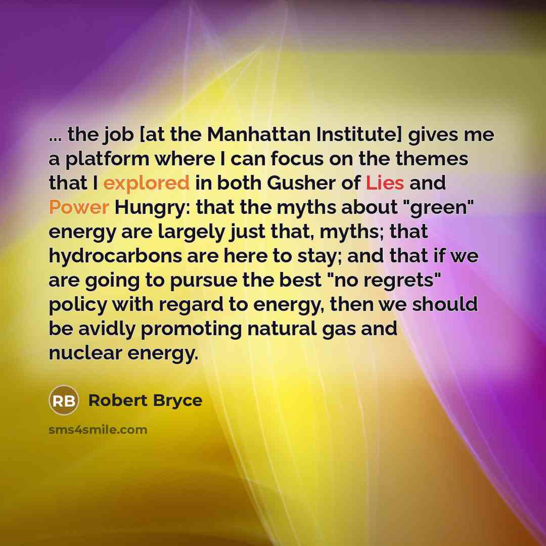 “... the job [at the Manhattan Institute] gives me a platform where I can focus on the themes that I explored in both Gusher of Lies and Power Hungry: that the myths about "green" energy are largely just that, myths; that hydrocarbons are here to stay; and that if we are going to pursue the best…” quote by Robert Bryce
