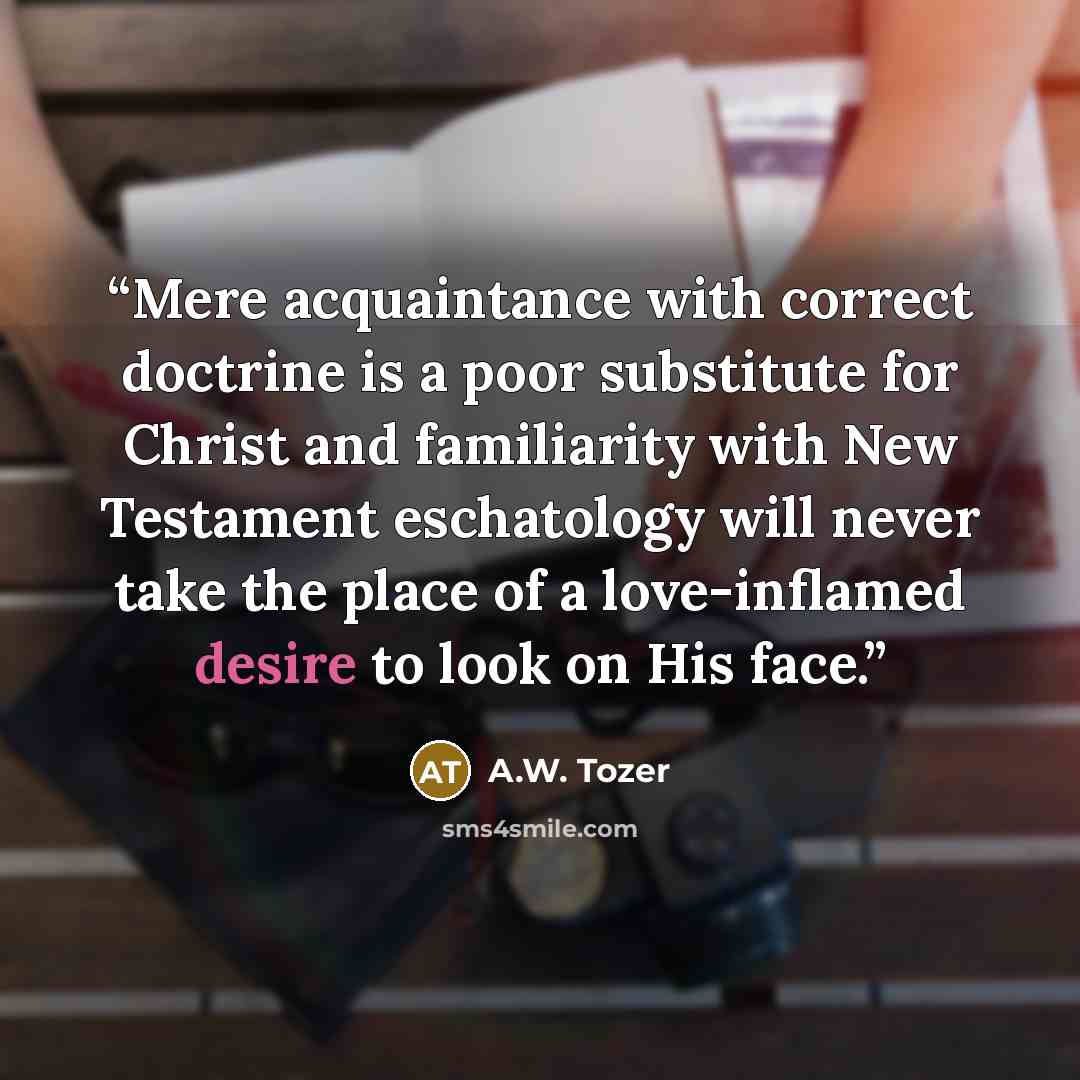 “Mere acquaintance with correct doctrine is a poor substitute for Christ and familiarity with New Testament eschatology will never take the place of a love-inflamed desire to look on His face.” quote by A.W. Tozer