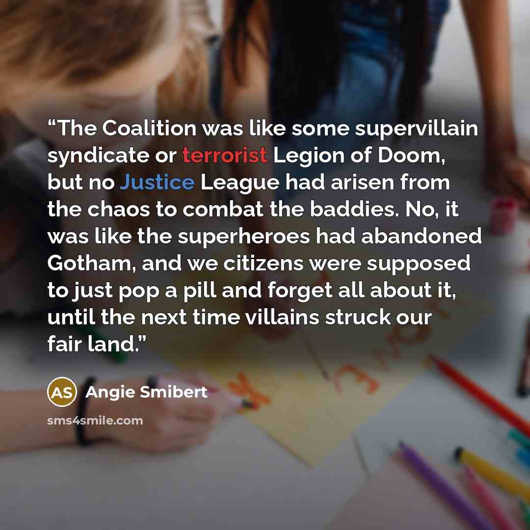 “The Coalition was like some supervillain syndicate or terrorist Legion of Doom, but no Justice League had arisen from the chaos to combat the baddies. No, it was like the superheroes had abandoned Gotham, and we citizens were supposed to just pop a pill and forget all about it, until the next time…” quote by Angie Smibert