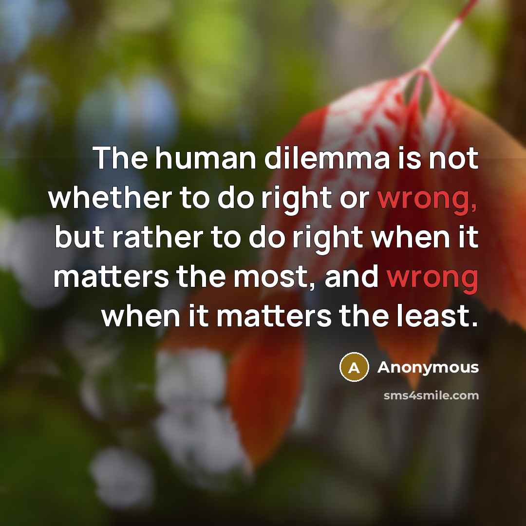“The human dilemma is not whether to do right or wrong, but rather to do right when it matters the most, and wrong when it matters the least.” quote by Anonymous