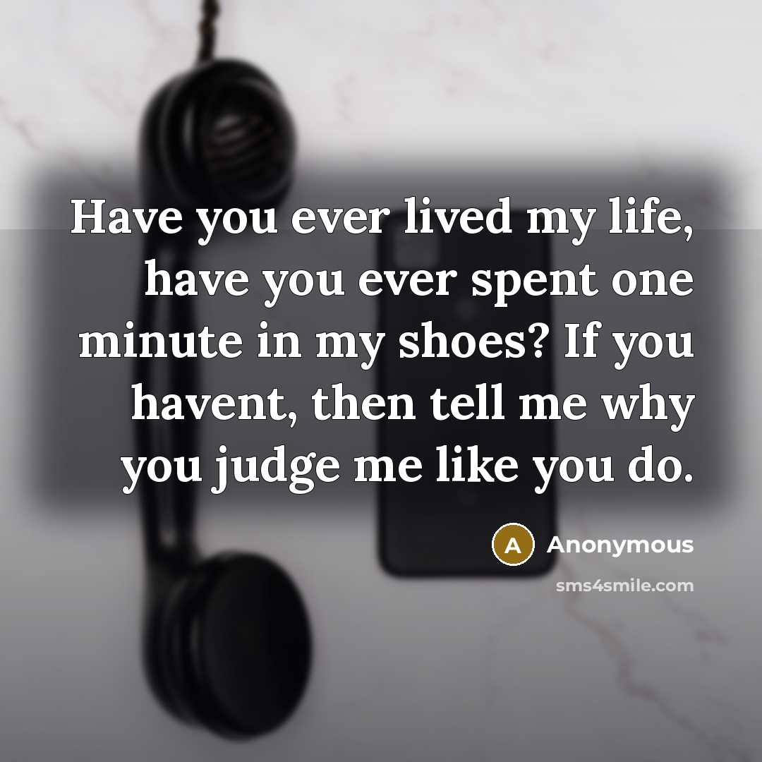 “Have you ever lived my life, have you ever spent one minute in my shoes? If you havent, then tell me why you judge me like you do.” quote by Anonymous