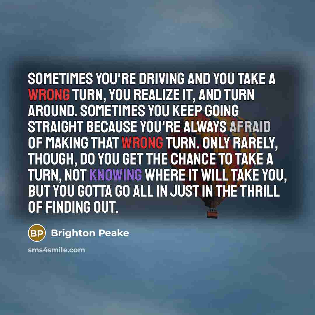 “Sometimes you're driving and you take a wrong turn, you realize it, and turn around. Sometimes you keep going straight because you're always afraid of making that wrong turn. Only rarely, though, do you get the chance to take a turn, not knowing where it will take you, but you gotta go all in just…” quote by Brighton Peake