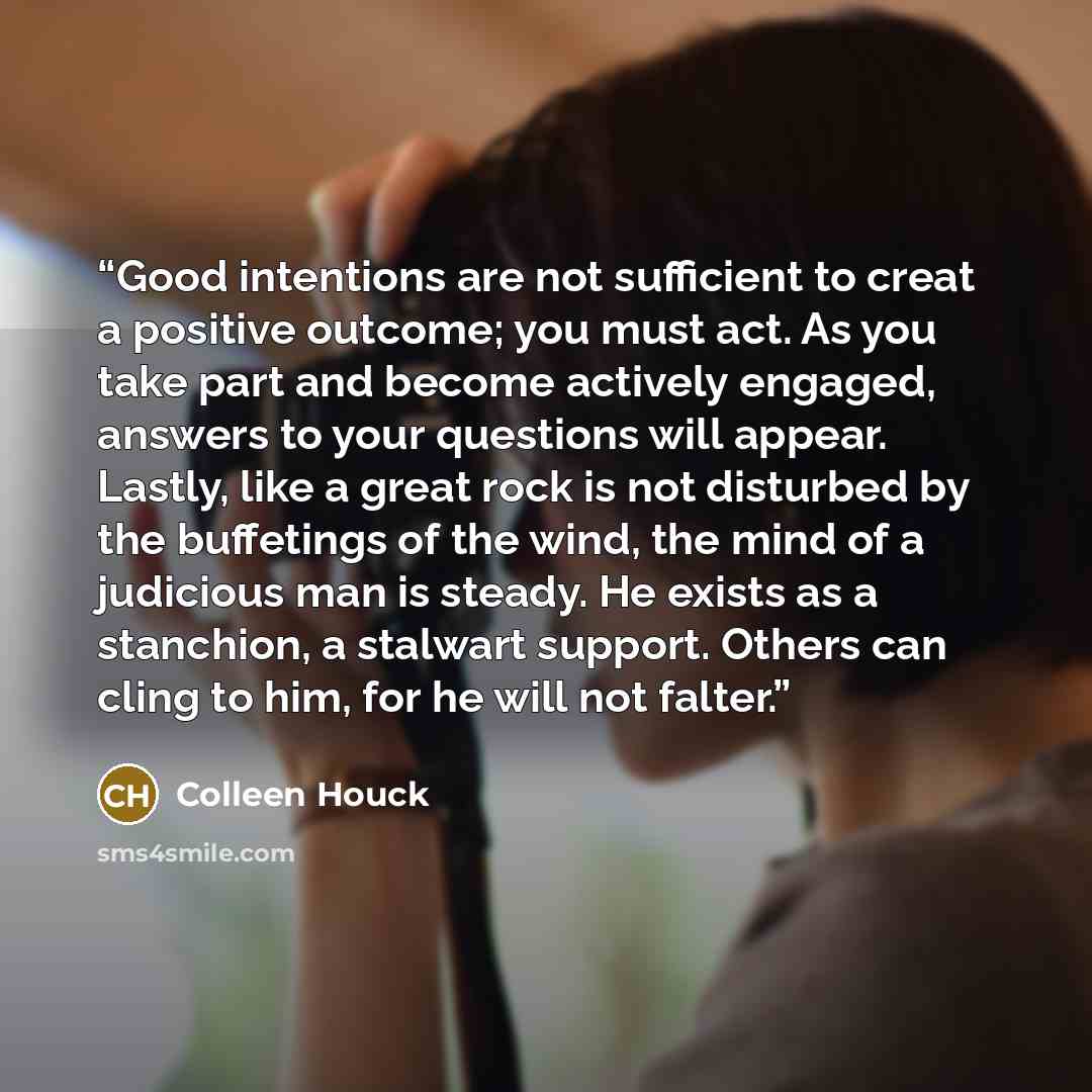 “Good intentions are not sufficient to creat a positive outcome; you must act. As you take part and become actively engaged, answers to your questions will appear. Lastly, like a great rock is not disturbed by the buffetings of the wind, the mind of a judicious man is steady. He exists as a…” quote by Colleen Houck
