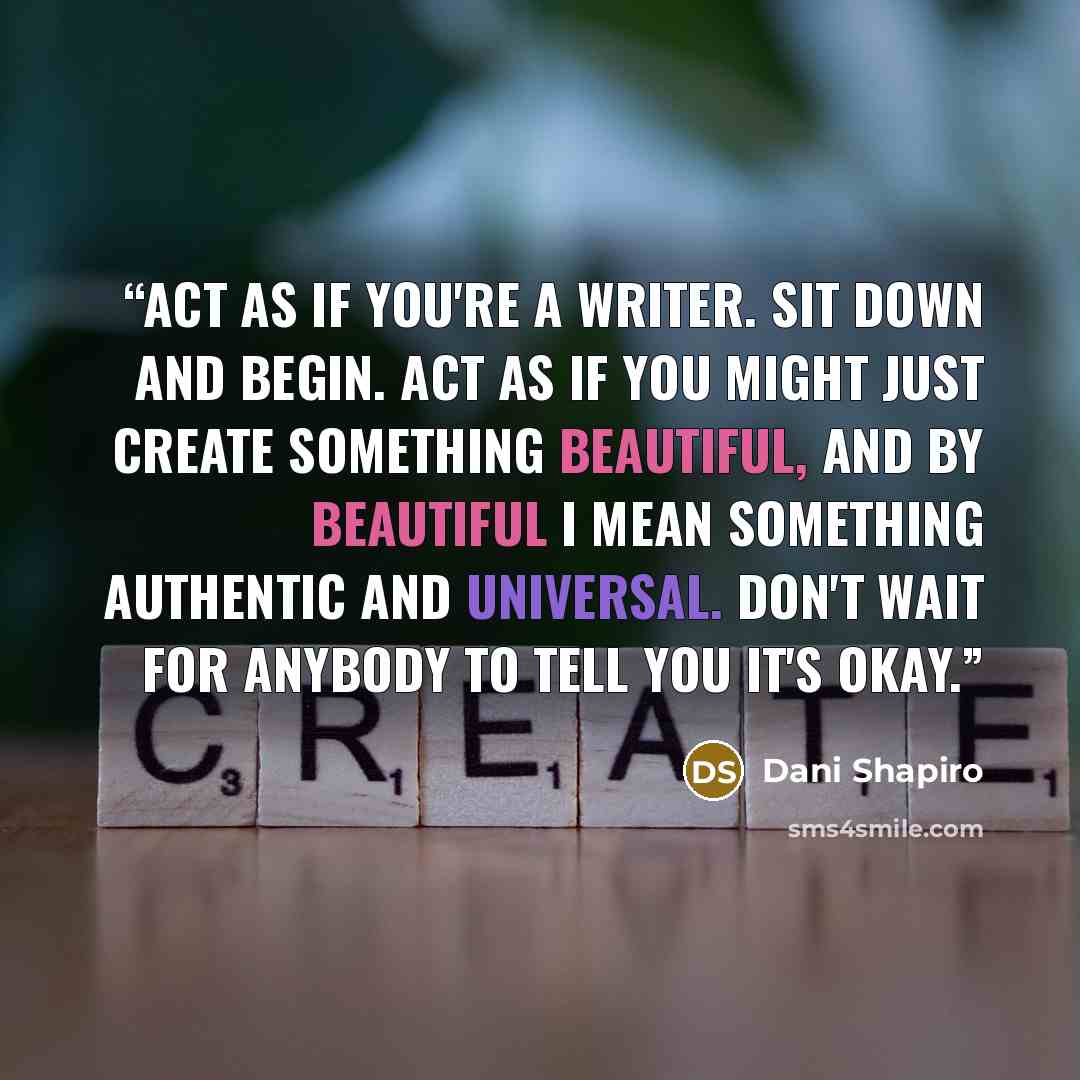 “Act as if you're a writer. Sit down and begin. Act as if you might just create something beautiful, and by beautiful I mean something authentic and universal. Don't wait for anybody to tell you it's okay.” quote by Dani Shapiro