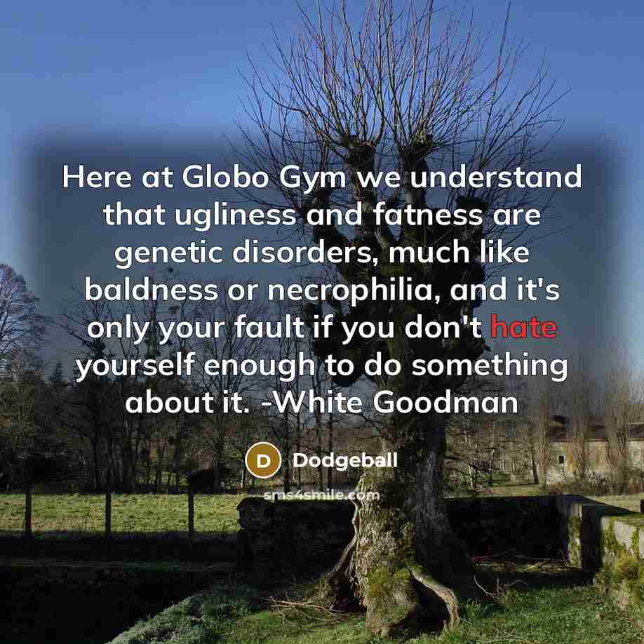“Here at Globo Gym we understand that ugliness and fatness are genetic disorders, much like baldness or necrophilia, and it's only your fault if you don't hate yourself enough to do something about it. -White Goodman” quote by Dodgeball