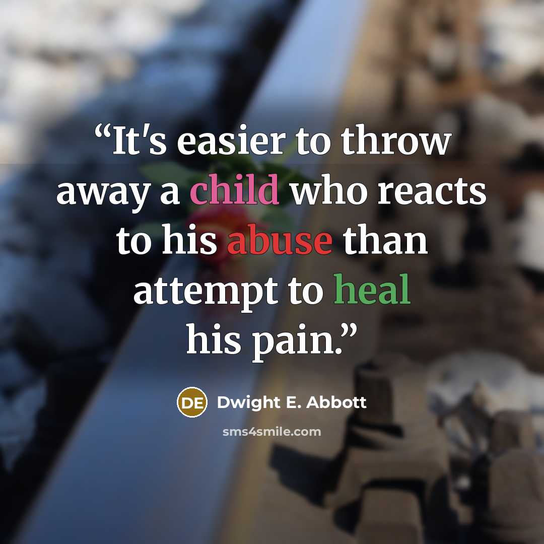 “It's easier to throw away a child who reacts to his abuse than attempt to heal his pain.” quote by Dwight E. Abbott