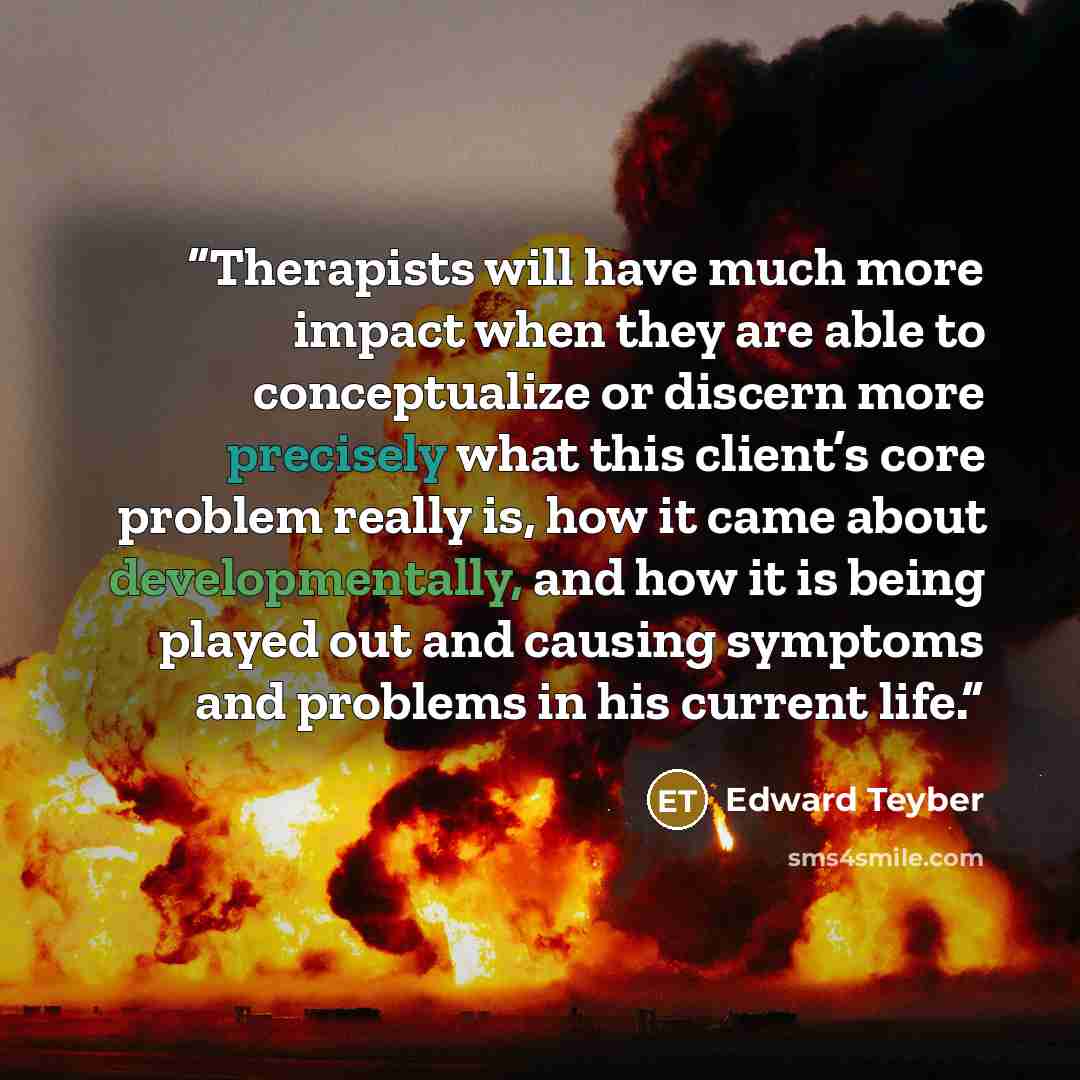 “Therapists will have much more impact when they are able to conceptualize or discern more precisely what this client’s core problem really is, how it came about developmentally, and how it is being played out and causing symptoms and problems in his current life.” quote by Edward Teyber