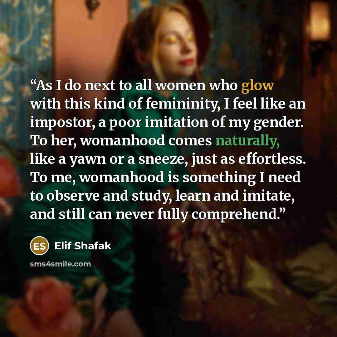 “As I do next to all women who glow with this kind of femininity, I feel like an impostor, a poor imitation of my gender. To her, womanhood comes naturally, like a yawn or a sneeze, just as effortless. To me, womanhood is something I need to observe and study, learn and imitate, and still can never…” quote by Elif Shafak