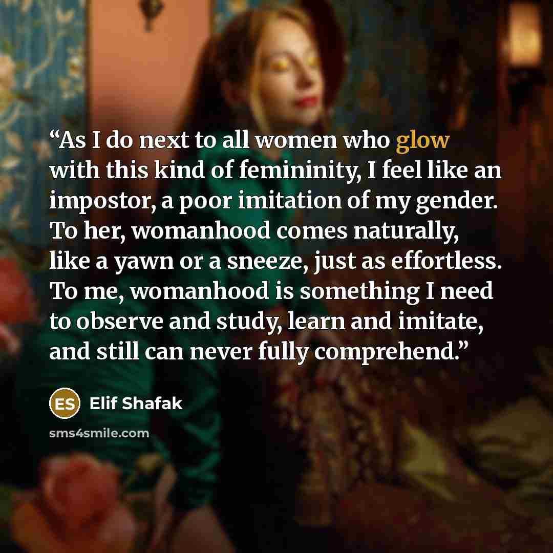 “As I do next to all women who glow with this kind of femininity, I feel like an impostor, a poor imitation of my gender. To her, womanhood comes naturally, like a yawn or a sneeze, just as effortless. To me, womanhood is something I need to observe and study, learn and imitate, and still can never…” quote by Elif Shafak