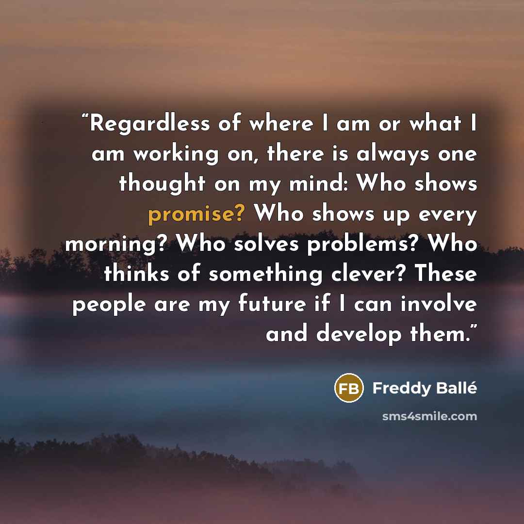 “Regardless of where I am or what I am working on, there is always one thought on my mind: Who shows promise? Who shows up every morning? Who solves problems? Who thinks of something clever? These people are my future if I can involve and develop them.” quote by Freddy Ballé