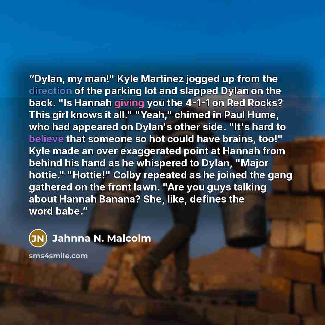 “Dylan, my man!" Kyle Martinez jogged up from the direction of the parking lot and slapped Dylan on the back. "Is Hannah giving you the 4-1-1 on Red Rocks? This girl knows it all." "Yeah," chimed in Paul Hume, who had appeared on Dylan's other side. "It's hard to believe that someone so hot could…” quote by Jahnna N. Malcolm