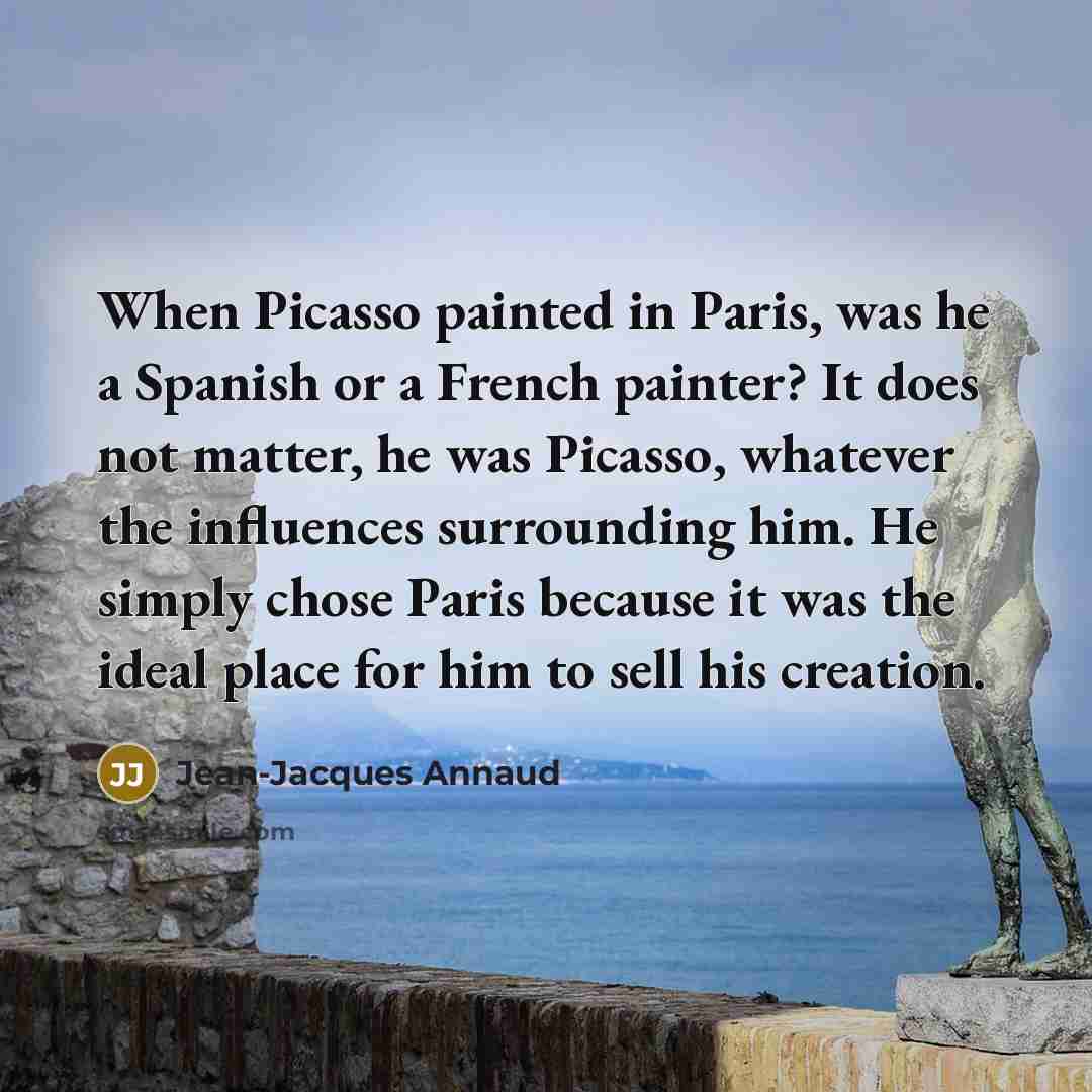 “When Picasso painted in Paris, was he a Spanish or a French painter? It does not matter, he was Picasso, whatever the influences surrounding him. He simply chose Paris because it was the ideal place for him to sell his creation.” quote by Jean-Jacques Annaud