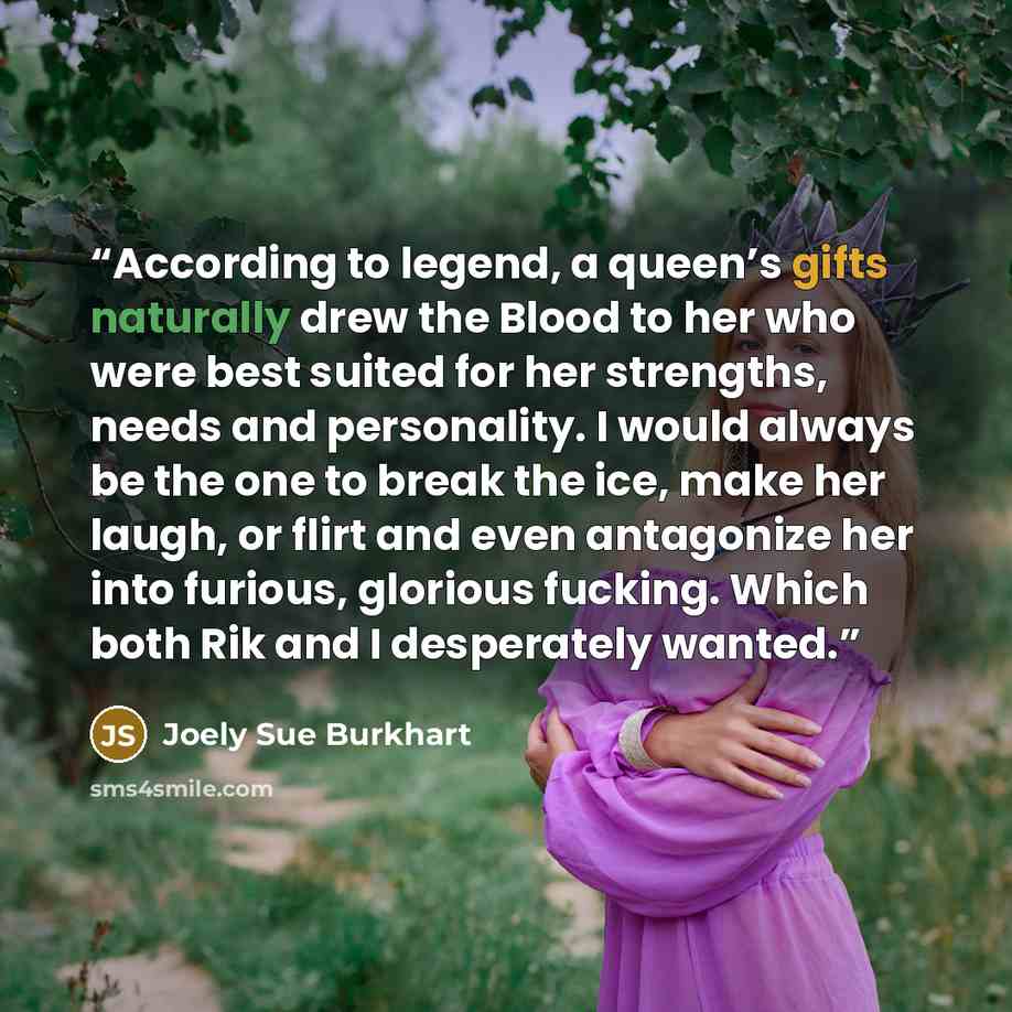 “According to legend, a queen’s gifts naturally drew the Blood to her who were best suited for her strengths, needs and personality. I would always be the one to break the ice, make her laugh, or flirt and even antagonize her into furious, glorious fucking. Which both Rik and I desperately wanted.” quote by Joely Sue Burkhart