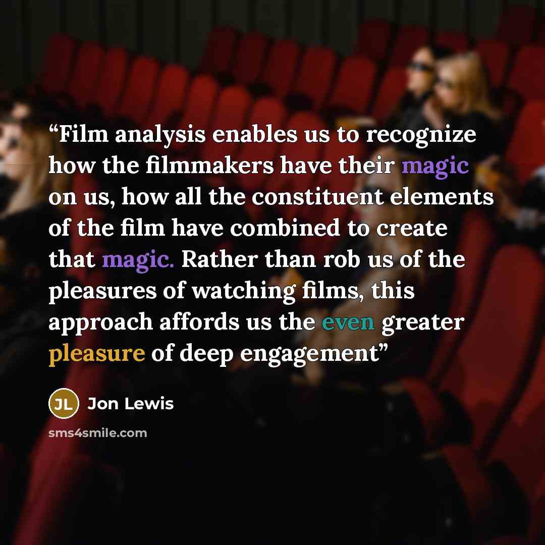 “Film analysis enables us to recognize how the filmmakers have their magic on us, how all the constituent elements of the film have combined to create that magic. Rather than rob us of the pleasures of watching films, this approach affords us the even greater pleasure of deep engagement” quote by Jon Lewis