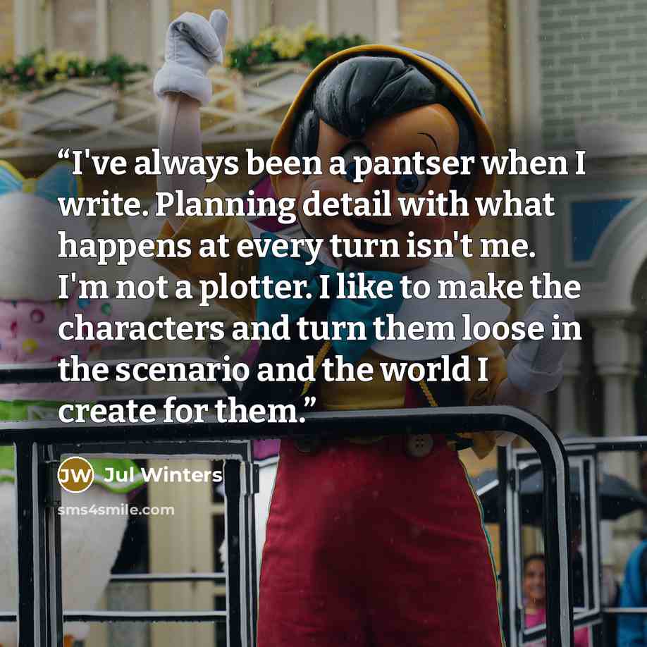 “I've always been a pantser when I write. Planning detail with what happens at every turn isn't me. I'm not a plotter. I like to make the characters and turn them loose in the scenario and the world I create for them.” quote by Jul Winters
