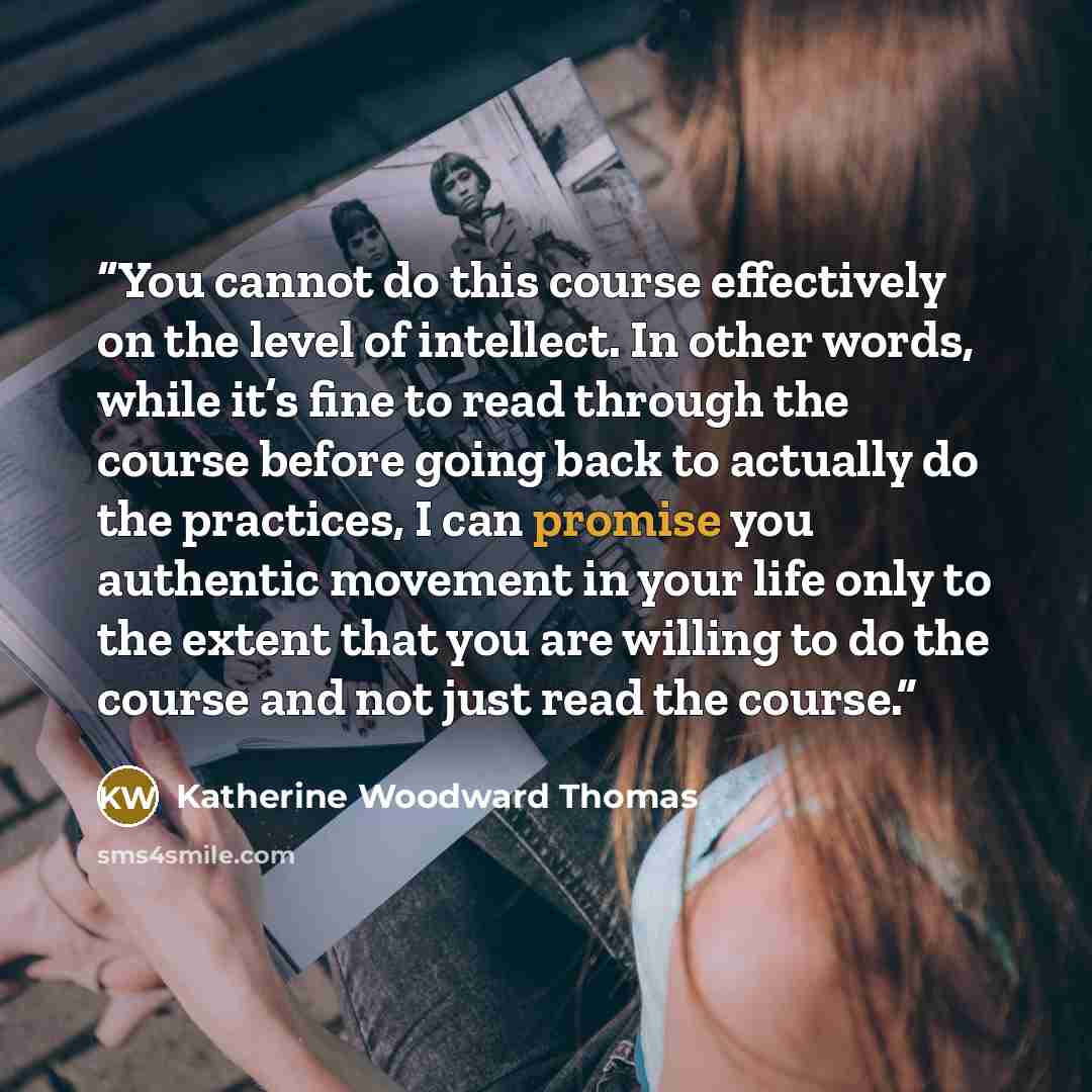 “You cannot do this course effectively on the level of intellect. In other words, while it’s fine to read through the course before going back to actually do the practices, I can promise you authentic movement in your life only to the extent that you are willing to do the course and not just read…” quote by Katherine Woodward Thomas