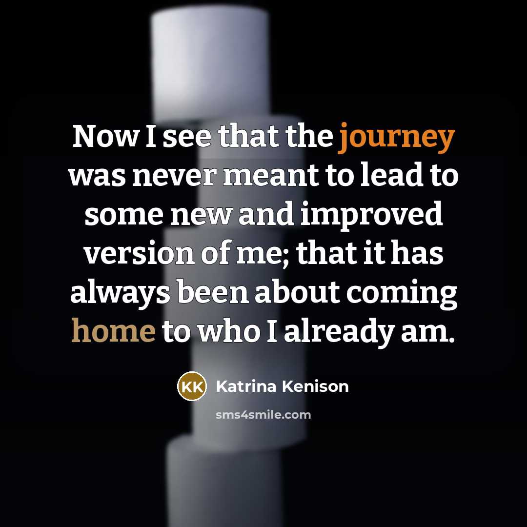 “Now I see that the journey was never meant to lead to some new and improved version of me; that it has always been about coming home to who I already am.” quote by Katrina Kenison