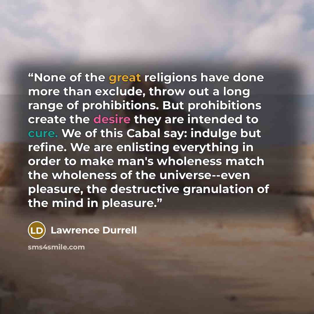 “None of the great religions have done more than exclude, throw out a long range of prohibitions. But prohibitions create the desire they are intended to cure. We of this Cabal say: indulge but refine. We are enlisting everything in order to make man's wholeness match the wholeness of the…” quote by Lawrence Durrell