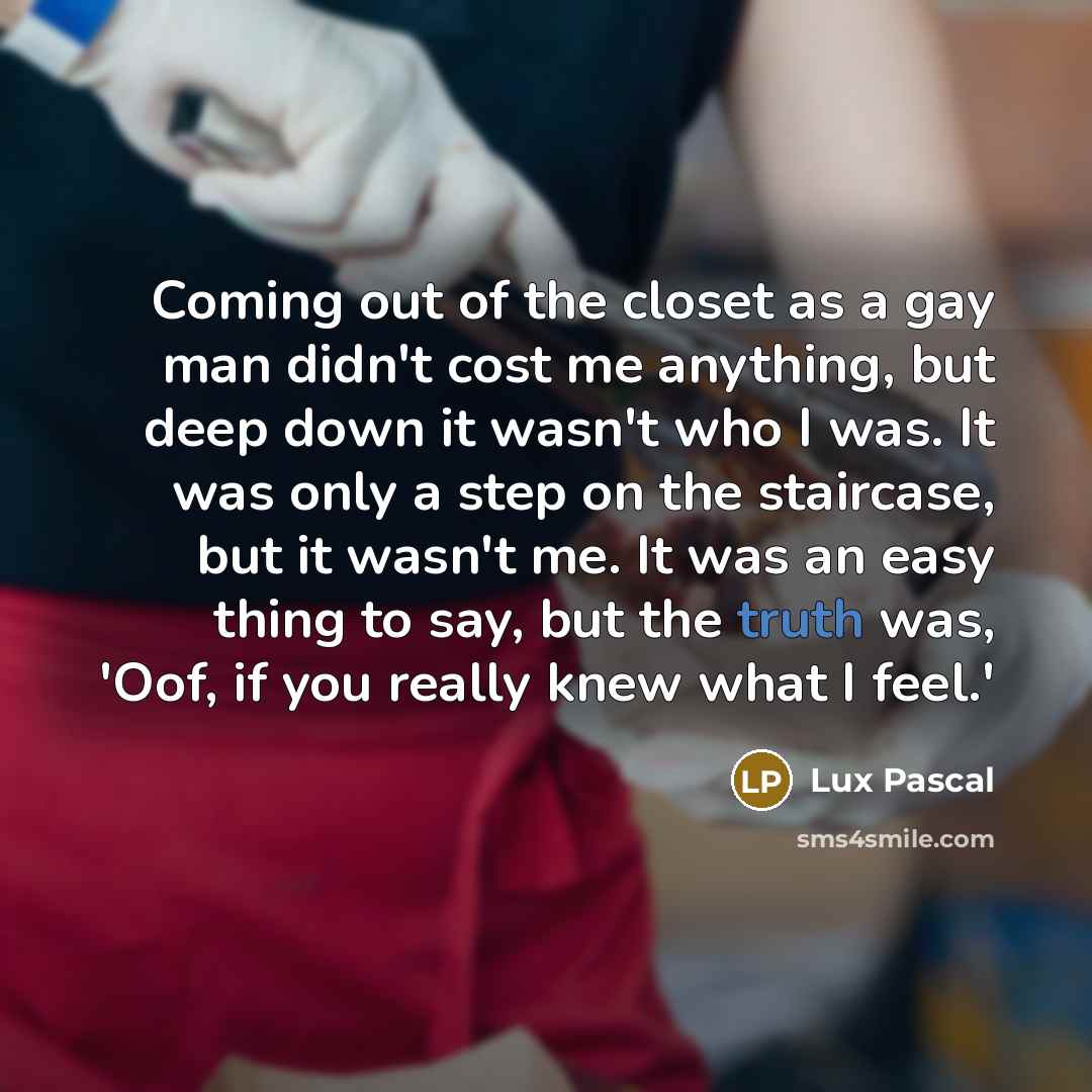 “Coming out of the closet as a gay man didn't cost me anything, but deep down it wasn't who I was. It was only a step on the staircase, but it wasn't me. It was an easy thing to say, but the truth was, 'Oof, if you really knew what I feel.'” quote by Lux Pascal