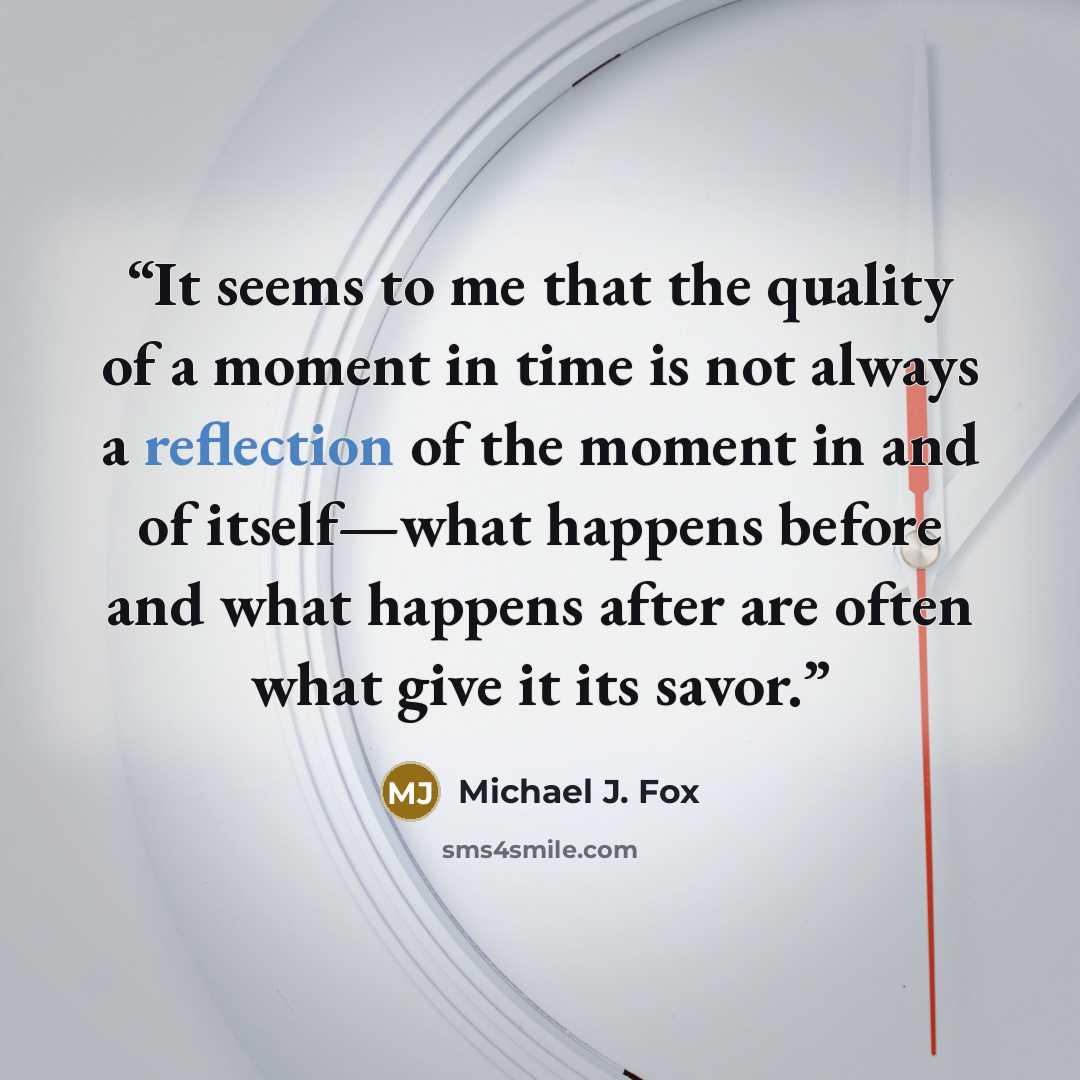 “It seems to me that the quality of a moment in time is not always a reflection of the moment in and of itself—what happens before and what happens after are often what give it its savor.” quote by Michael J. Fox