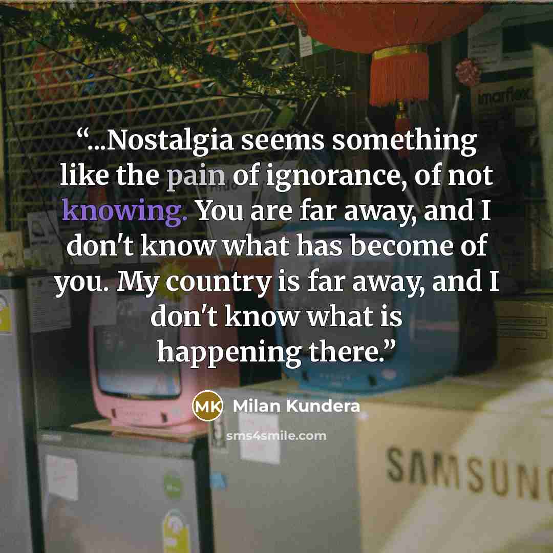 “...Nostalgia seems something like the pain of ignorance, of not knowing. You are far away, and I don't know what has become of you. My country is far away, and I don't know what is happening there.” quote by Milan Kundera