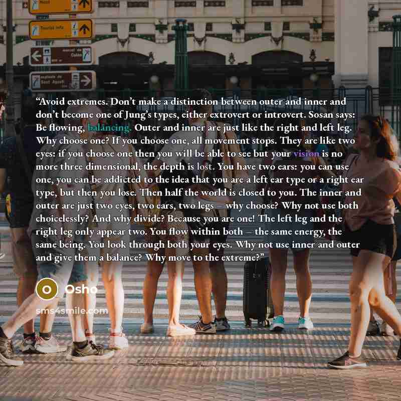 “Avoid extremes. Don’t make a distinction between outer and inner and don’t become one of Jung’s types, either extrovert or introvert. Sosan says: Be flowing, balancing. Outer and inner are just like the right and left leg. Why choose one? If you choose one, all movement stops. They are like two…” quote by Osho