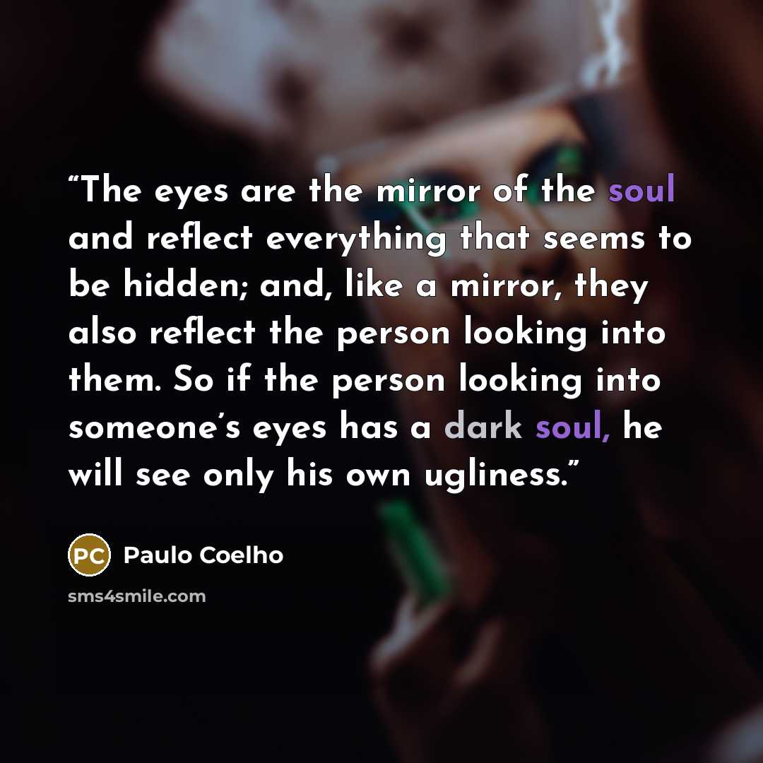 “The eyes are the mirror of the soul and reflect everything that seems to be hidden; and, like a mirror, they also reflect the person looking into them. So if the person looking into someone’s eyes has a dark soul, he will see only his own ugliness.” quote by Paulo Coelho