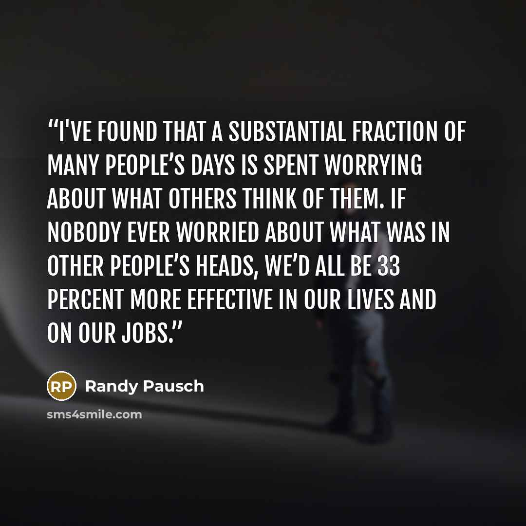 “I've found that a substantial fraction of many people’s days is spent worrying about what others think of them. If nobody ever worried about what was in other people’s heads, we’d all be 33 percent more effective in our lives and on our jobs.” quote by Randy Pausch
