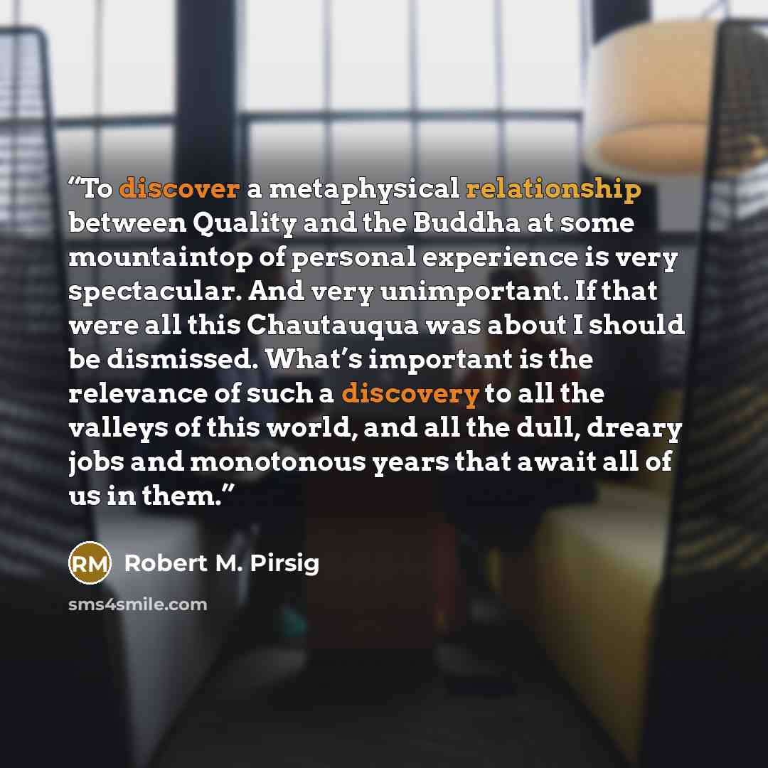 “To discover a metaphysical relationship between Quality and the Buddha at some mountaintop of personal experience is very spectacular. And very unimportant. If that were all this Chautauqua was about I should be dismissed. What’s important is the relevance of such a discovery to all the valleys of…” quote by Robert M. Pirsig