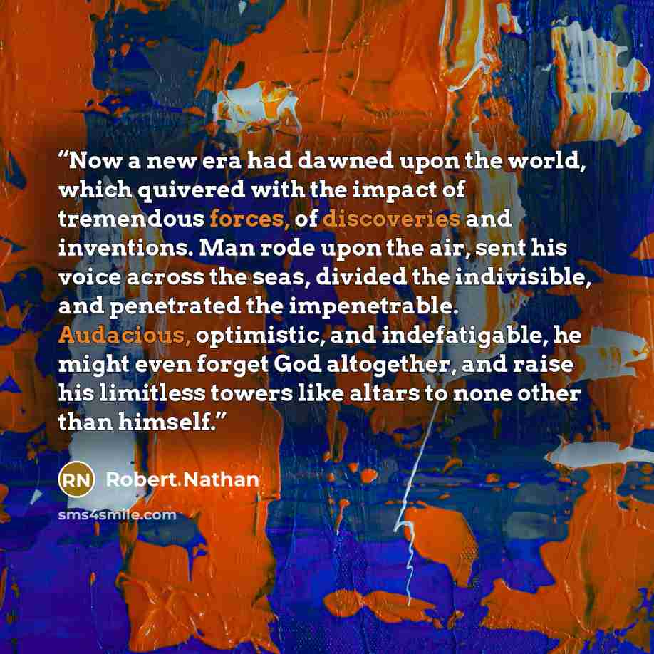 “Now a new era had dawned upon the world, which quivered with the impact of tremendous forces, of discoveries and inventions. Man rode upon the air, sent his voice across the seas, divided the indivisible, and penetrated the impenetrable. Audacious, optimistic, and indefatigable, he might even…” quote by Robert Nathan