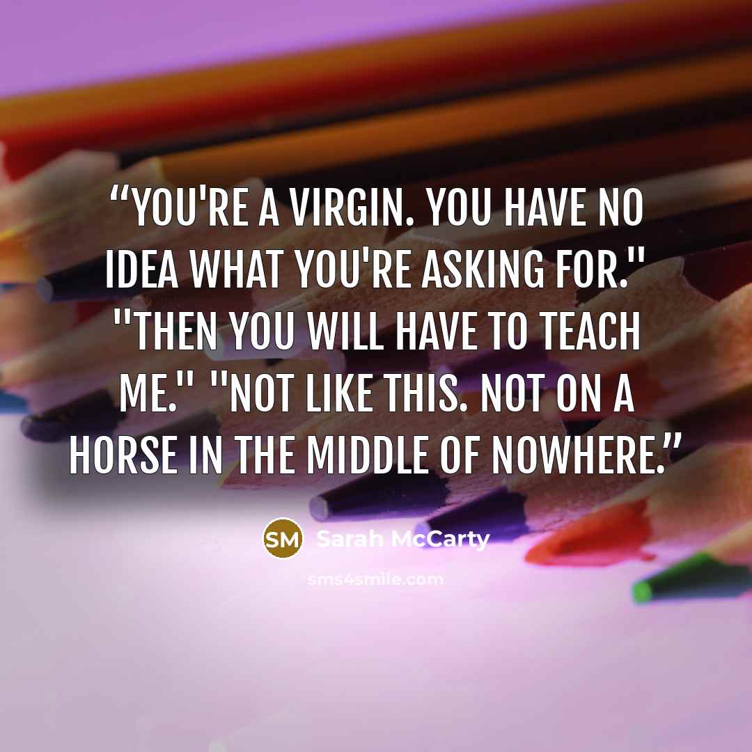 “You're a virgin. You have no idea what you're asking for." "Then you will have to teach me." "Not like this. Not on a horse in the middle of nowhere.” quote by Sarah McCarty