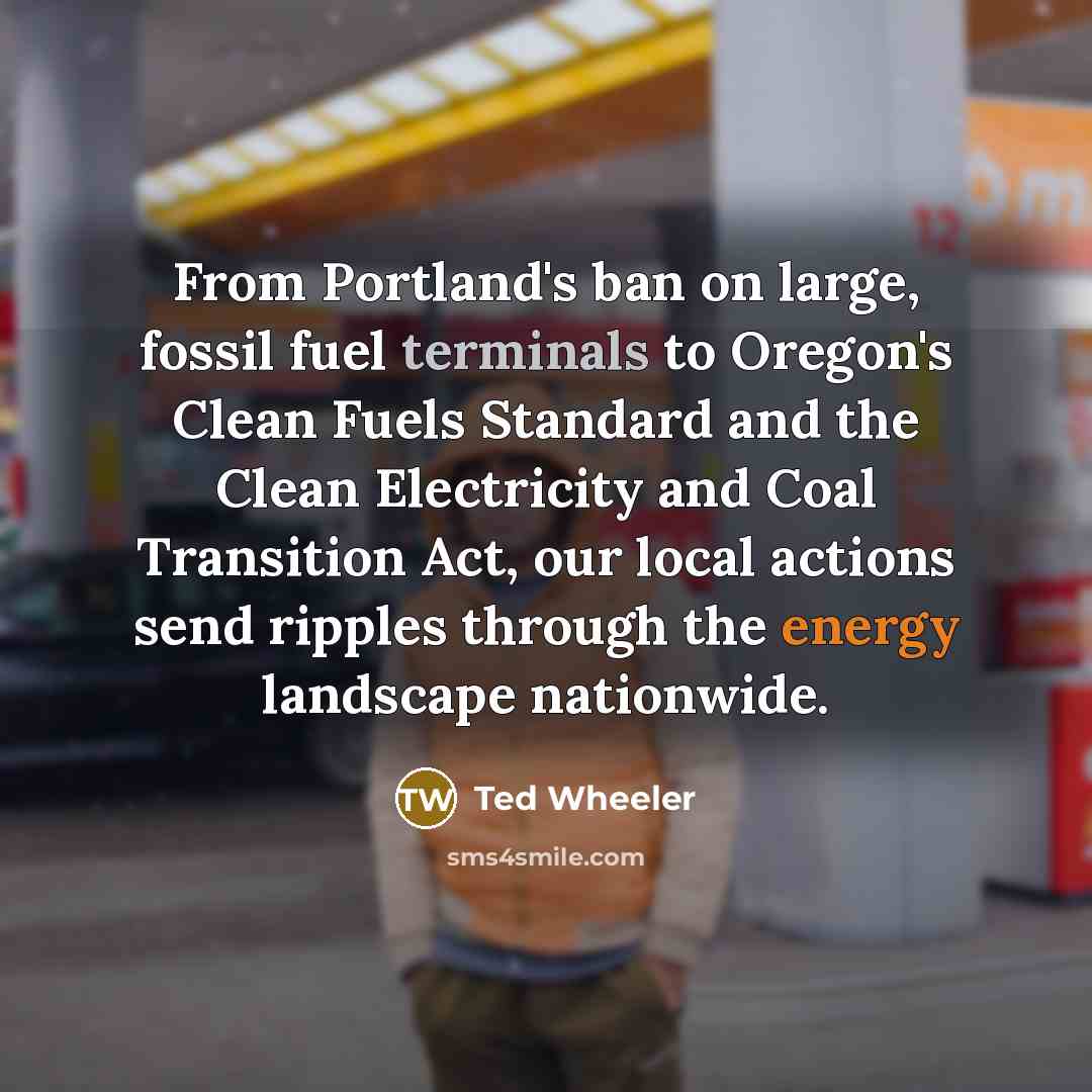 “From Portland's ban on large, fossil fuel terminals to Oregon's Clean Fuels Standard and the Clean Electricity and Coal Transition Act, our local actions send ripples through the energy landscape nationwide.” quote by Ted Wheeler