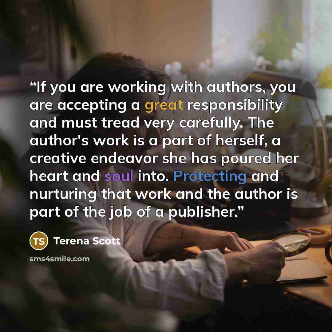 “If you are working with authors, you are accepting a great responsibility and must tread very carefully. The author's work is a part of herself, a creative endeavor she has poured her heart and soul into. Protecting and nurturing that work and the author is part of the job of a publisher.” quote by Terena Scott