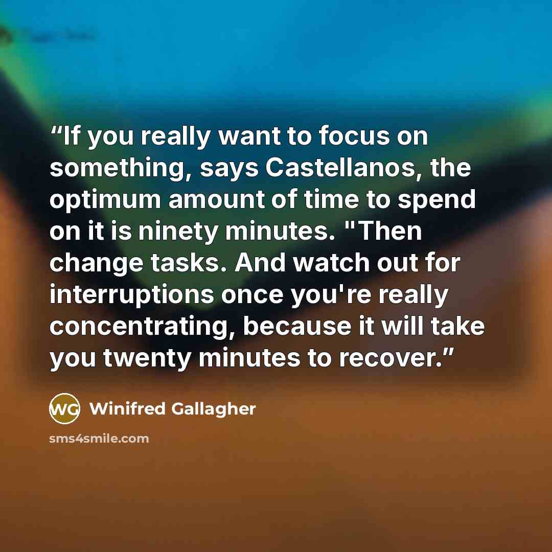 “If you really want to focus on something, says Castellanos, the optimum amount of time to spend on it is ninety minutes. "Then change tasks. And watch out for interruptions once you're really concentrating, because it will take you twenty minutes to recover.” quote by Winifred Gallagher