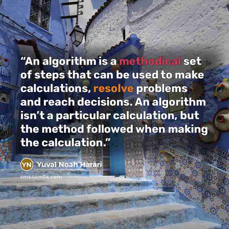 “An algorithm is a methodical set of steps that can be used to make calculations, resolve problems and reach decisions. An algorithm isn’t a particular calculation, but the method followed when making the calculation.” quote by Yuval Noah Harari