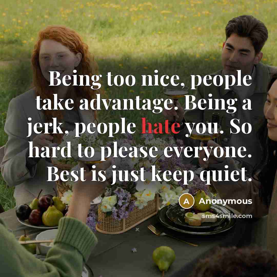 “Being too nice, people take advantage. Being a jerk, people hate you. So hard to please everyone. Best is just keep quiet.” quote by Anonymous