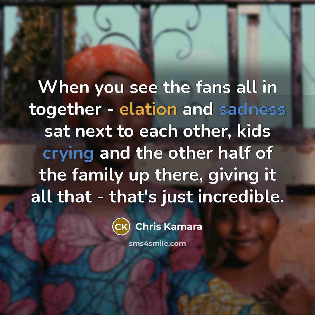 “When you see the fans all in together - elation and sadness sat next to each other, kids crying and the other half of the family up there, giving it all that - that's just incredible.” quote by Chris Kamara