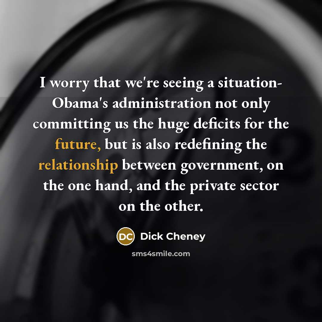 “I worry that we're seeing a situation- Obama's administration not only committing us the huge deficits for the future, but is also redefining the relationship between government, on the one hand, and the private sector on the other.” quote by Dick Cheney