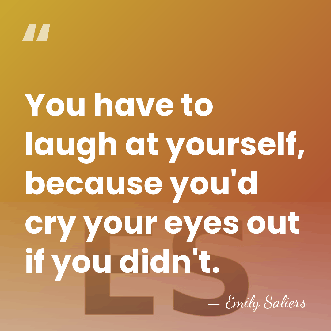 You have to laugh at yourself, because you'd cry your eyes out&hellip; - Emily Saliers
